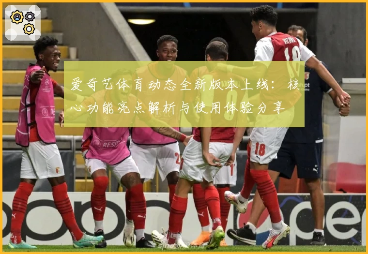 爱奇艺体育动态全新版本上线：核心功能亮点解析与使用体验分享