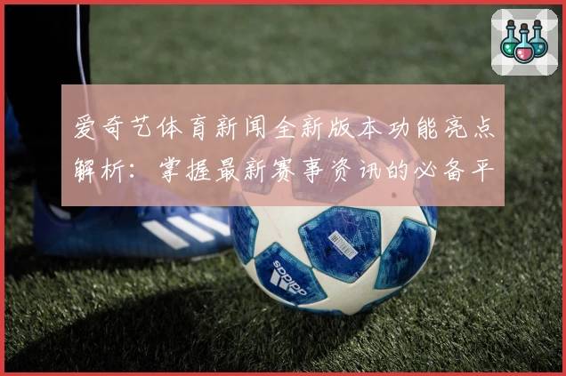 爱奇艺体育新闻全新版本功能亮点解析：掌握最新赛事资讯的必备平台