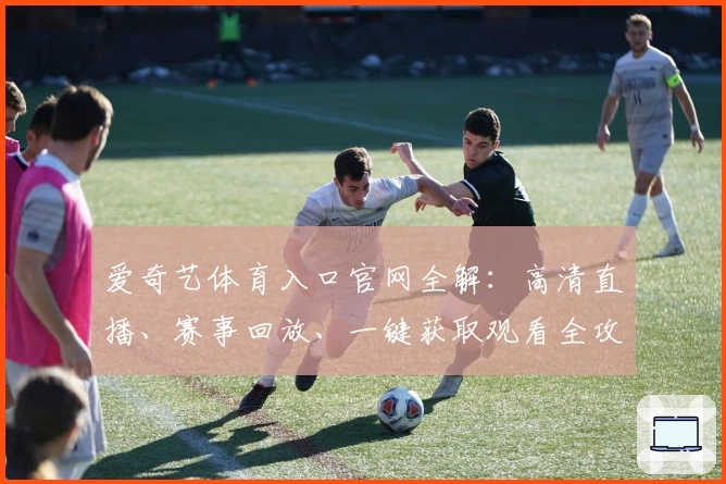爱奇艺体育入口官网全解：高清直播、赛事回放、一键获取观看全攻略