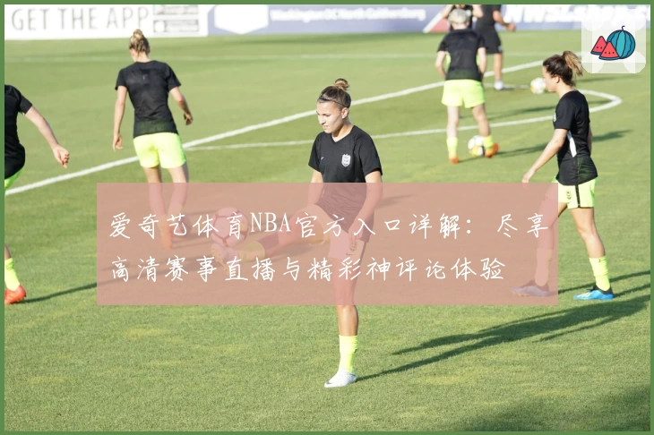 爱奇艺体育NBA官方入口详解:尽享高清赛事直播与精彩神评论体验