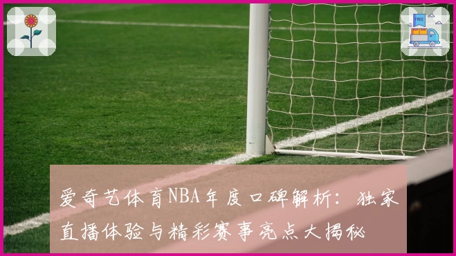 爱奇艺体育NBA年度口碑解析：独家直播体验与精彩赛事亮点大揭秘