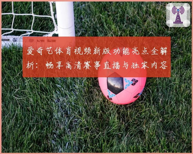 爱奇艺体育视频新版功能亮点全解析：畅享高清赛事直播与独家内容