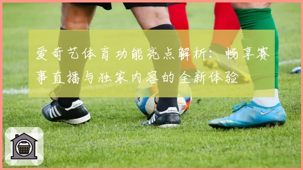爱奇艺体育功能亮点解析:畅享赛事直播与独家内容的全新体验
