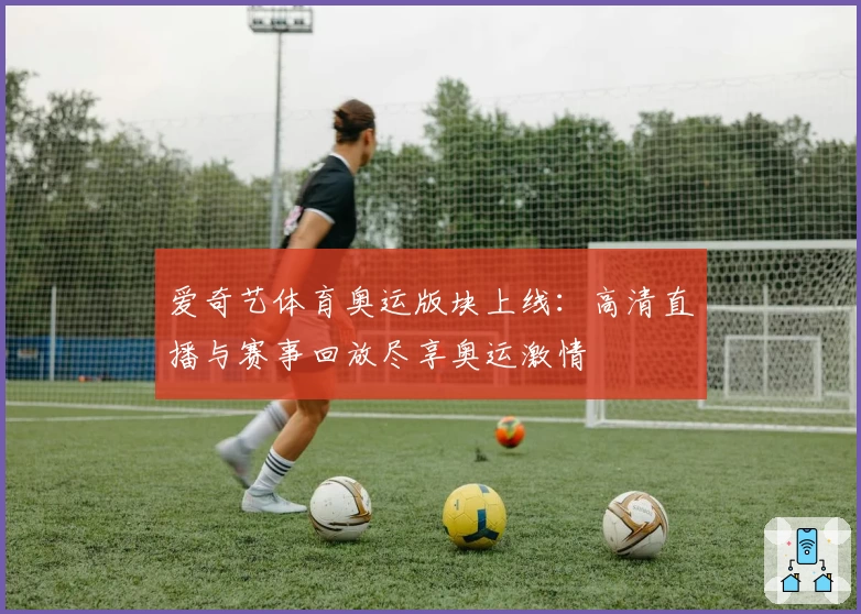 爱奇艺体育奥运版块上线:高清直播与赛事回放尽享奥运激情