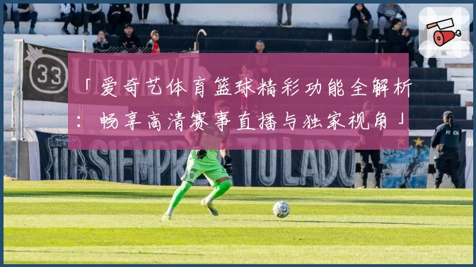 「爱奇艺体育篮球精彩功能全解析：畅享高清赛事直播与独家视角」