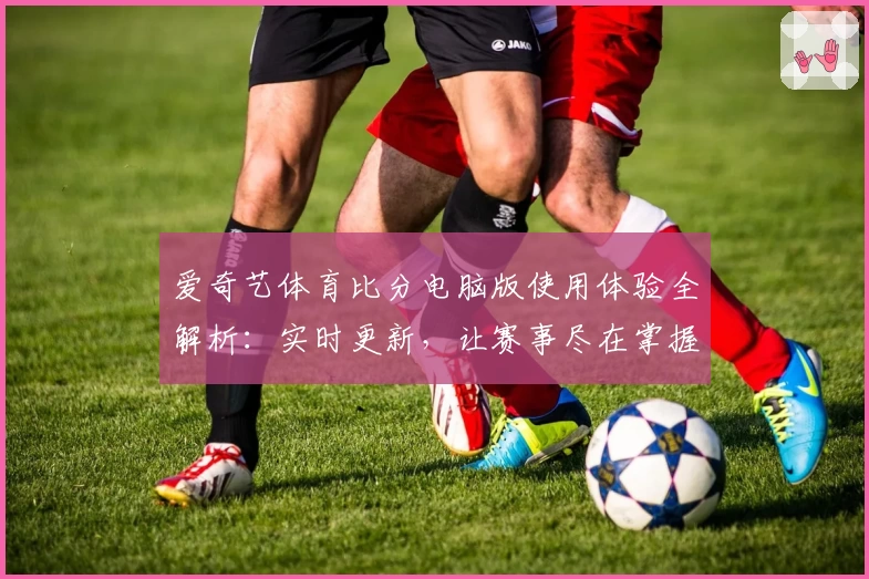 爱奇艺体育比分电脑版使用体验全解析：实时更新，让赛事尽在掌握