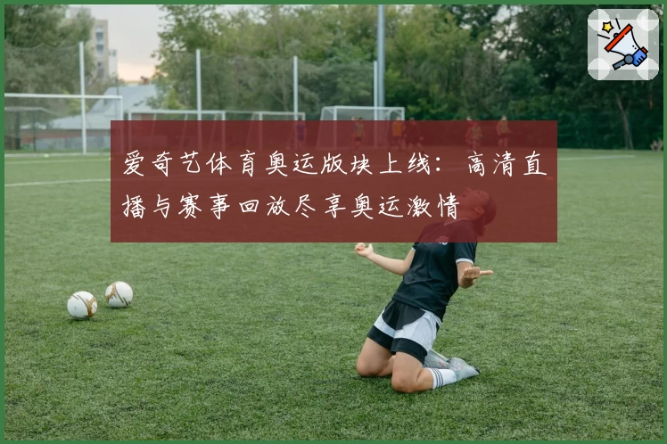 爱奇艺体育奥运版块上线:高清直播与赛事回放尽享奥运激情