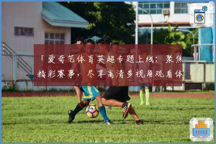 「爱奇艺体育英超专题上线：聚焦精彩赛事，尽享高清多视角观看体验！」