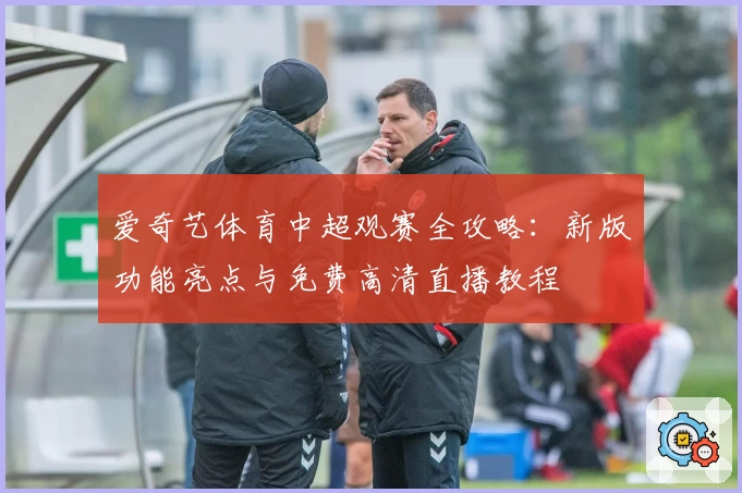 爱奇艺体育中超观赛全攻略：新版功能亮点与免费高清直播教程