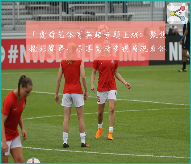 「爱奇艺体育英超专题上线：聚焦精彩赛事，尽享高清多视角观看体验！」