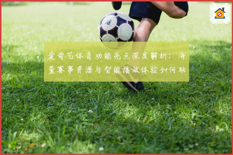 爱奇艺体育功能亮点深度解析：海量赛事资源与智能播放体验如何助力用户畅享精彩