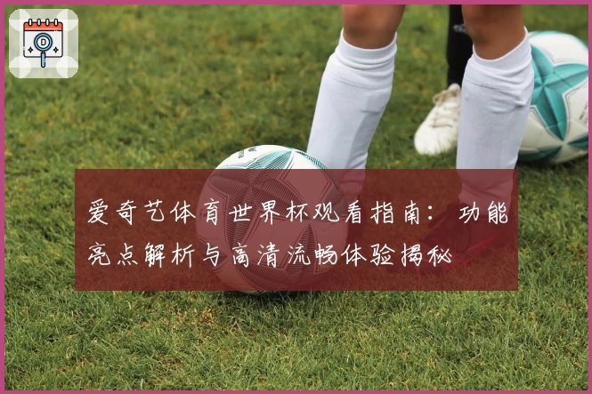 爱奇艺体育世界杯观看指南：功能亮点解析与高清流畅体验揭秘