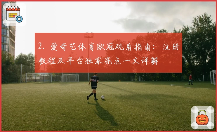 2. 爱奇艺体育欧冠观看指南：注册教程及平台独家亮点一文详解